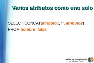 Varios atributos como uno solo

     SELECT CONCAT(atributo1, ' ', atributo2)
     FROM nombre_tabla;




42                                 MySQL para principiantes
                                      por Michelle Torres
 