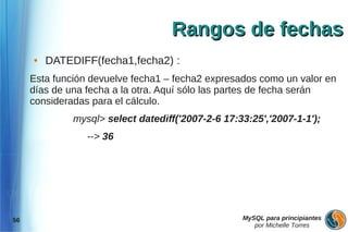 Rangos de fechas
     ●   DATEDIFF(fecha1,fecha2) :
     Esta función devuelve fecha1 – fecha2 expresados como un valor en
     días de una fecha a la otra. Aquí sólo las partes de fecha serán
     consideradas para el cálculo.
              mysql> select datediff('2007-2-6 17:33:25','2007-1-1');
                 --> 36




56                                                 MySQL para principiantes
                                                      por Michelle Torres
 