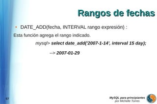 Rangos de fechas
     ●   DATE_ADD(fecha, INTERVAL rango expresión) :
     Esta función agrega el rango indicado.
               mysql> select date_add('2007-1-14', interval 15 day);

                      --> 2007-01-29




57                                                MySQL para principiantes
                                                     por Michelle Torres
 