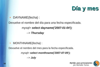 Día y mes
     ●   DAYNAME(fecha) :
     Devuelve el nombre del día para una fecha especificada.
               mysql> select dayname('2007-01-04');
                   --> Thursday


     ●   MONTHNAME(fecha) :
     Devuelve el nombre del mes para la fecha especificada.
               mysql> select monthname('2007-07-09');
                    --> July

58                                                     MySQL para principiantes
                                                          por Michelle Torres
 