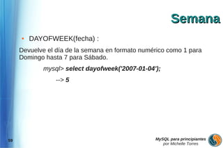 Semana
     ●   DAYOFWEEK(fecha) :
     Devuelve el día de la semana en formato numérico como 1 para
     Domingo hasta 7 para Sábado.
            mysql> select dayofweek('2007-01-04');
                 --> 5




59                                               MySQL para principiantes
                                                    por Michelle Torres
 