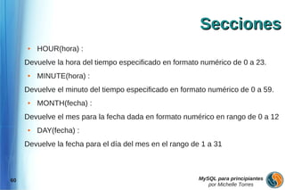 Secciones
     ●   HOUR(hora) :
     Devuelve la hora del tiempo especificado en formato numérico de 0 a 23.
     ●   MINUTE(hora) :
     Devuelve el minuto del tiempo especificado en formato numérico de 0 a 59.
     ●   MONTH(fecha) :
     Devuelve el mes para la fecha dada en formato numérico en rango de 0 a 12
     ●   DAY(fecha) :
     Devuelve la fecha para el día del mes en el rango de 1 a 31



60                                                       MySQL para principiantes
                                                            por Michelle Torres
 