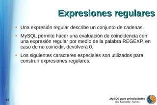 Expresiones regulares
     ●   Una expresión regular describe un conjunto de cadenas.
     ●   MySQL permite hacer una evaluación de coincidencia con
         una expresión regular por medio de la palabra REGEXP, en
         caso de no coincidir, devolverá 0.
     ●   Los siguientes caracteres especiales son utilizados para
         construir expresiones regulares.




63                                               MySQL para principiantes
                                                    por Michelle Torres
 