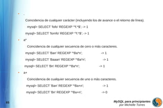 ●   .

             Coincidencia de cualquier carácter (incluyendo los de avance o el retorno de línea).

              mysql> SELECT 'fofo' REGEXP '^f.*$'; -> 1

             mysql> SELECT 'fornfo' REGEXP '^f.*$'; -> 1
     ●   a*

              Coincidencia de cualquier secuencia de cero o más caracteres.

             mysql> SELECT 'Ban' REGEXP '^Ba*n';                  -> 1

             mysql> SELECT 'Baaan' REGEXP '^Ba*n';                 -> 1

             mysql> SELECT 'Bn' REGEXP '^Ba*n';                  -> 1
     ●   a+

              Coincidencia de cualquier secuencia de uno o más caracteres.

              mysql> SELECT 'Ban' REGEXP '^Ba+n';                  -> 1

              mysql> SELECT 'Bn' REGEXP '^Ba+n';                  -> 0


65                                                                         MySQL para principiantes
                                                                              por Michelle Torres
 
