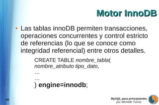 Motor InnoDB
     ●   Las tablas innoDB permiten transacciones,
         operaciones concurrentes y control estricto
         de referencias (lo que se conoce como
         integridad referencial) entre otros detalles.
             CREATE TABLE nombre_tabla(
             nombre_atributo tipo_dato,
             …
             …
             ) engine=innodb;

68                                        MySQL para principiantes
                                             por Michelle Torres
 