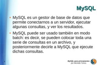 MySQL
    ●   MySQL es un gestor de base de datos que
        permite conectarnos a un servidor, ejecutar
        algunas consultas, y ver los resultados.
    ●   MySQL puede ser usado también en modo
        batch: es decir, se pueden colocar toda una
        serie de consultas en un archivo, y
        posteriormente decirle a MySQL que ejecute
        dichas consultas.

7                                     MySQL para principiantes
                                         por Michelle Torres
 