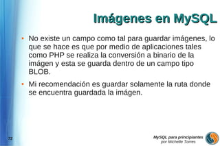 Imágenes en MySQL
     ●   No existe un campo como tal para guardar imágenes, lo
         que se hace es que por medio de aplicaciones tales
         como PHP se realiza la conversión a binario de la
         imágen y esta se guarda dentro de un campo tipo
         BLOB.
     ●   Mi recomendación es guardar solamente la ruta donde
         se encuentra guardada la imágen.




72                                          MySQL para principiantes
                                               por Michelle Torres
 