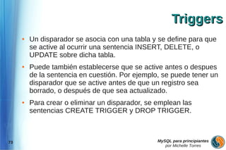Triggers
     ●   Un disparador se asocia con una tabla y se define para que
         se active al ocurrir una sentencia INSERT, DELETE, o
         UPDATE sobre dicha tabla.
     ●   Puede también establecerse que se active antes o despues
         de la sentencia en cuestión. Por ejemplo, se puede tener un
         disparador que se active antes de que un registro sea
         borrado, o después de que sea actualizado.
     ●   Para crear o eliminar un disparador, se emplean las
         sentencias CREATE TRIGGER y DROP TRIGGER.



73                                               MySQL para principiantes
                                                    por Michelle Torres
 