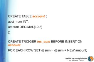 CREATE TABLE account (
     acct_num INT,
     amount DECIMAL(10,2)
     );

     CREATE TRIGGER ins_sum BEFORE INSERT ON
     account
     FOR EACH ROW SET @sum = @sum + NEW.amount;

74                                 MySQL para principiantes
                                      por Michelle Torres
 