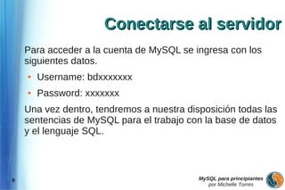 Conectarse al servidor
    Para acceder a la cuenta de MySQL se ingresa con los
    siguientes datos.
    ●   Username: bdxxxxxxx
    ●   Password: xxxxxxx
    Una vez dentro, tendremos a nuestra disposición todas las
    sentencias de MySQL para el trabajo con la base de datos
    y el lenguaje SQL.



9                                          MySQL para principiantes
                                              por Michelle Torres
 