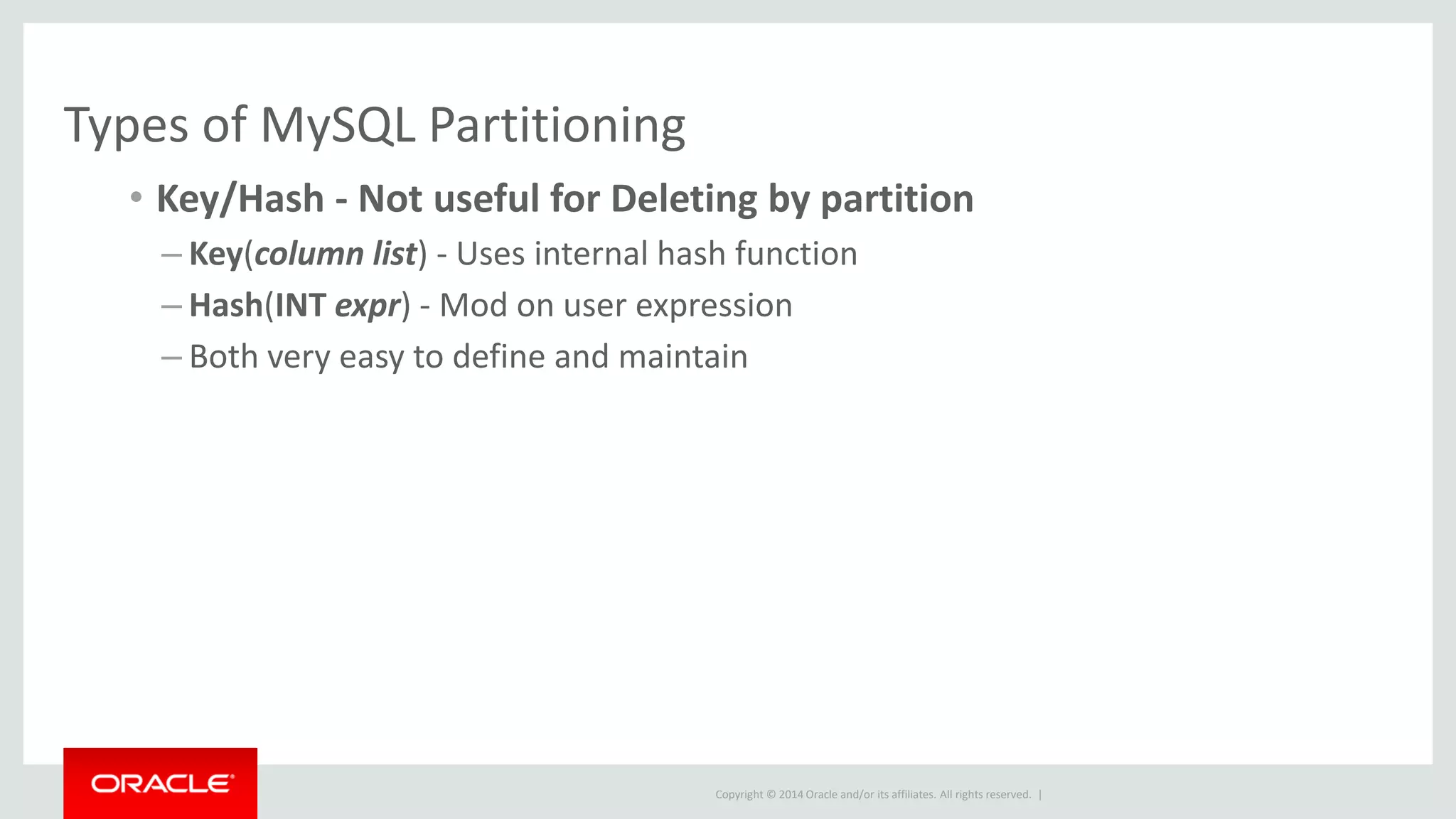 Copyright © 2014 Oracle and/or its affiliates. All rights reserved. |
Types of MySQL Partitioning
• Key/Hash - Not useful for Deleting by partition
– Key(column list) - Uses internal hash function
– Hash(INT expr) - Mod on user expression
– Both very easy to define and maintain
 