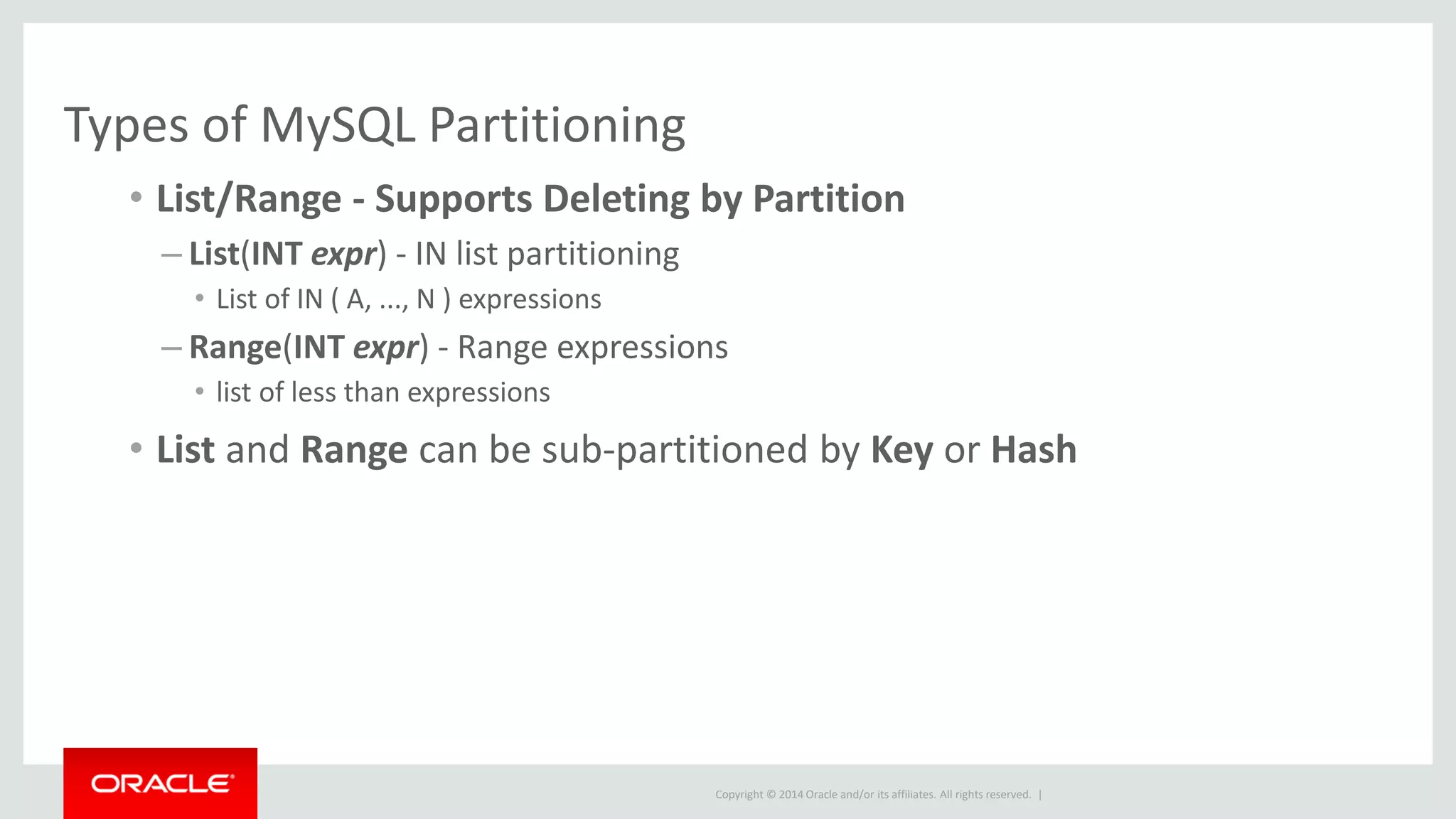 Copyright © 2014 Oracle and/or its affiliates. All rights reserved. |
Types of MySQL Partitioning
• List/Range - Supports Deleting by Partition
– List(INT expr) - IN list partitioning
• List of IN ( A, ..., N ) expressions
– Range(INT expr) - Range expressions
• list of less than expressions
• List and Range can be sub-partitioned by Key or Hash
 