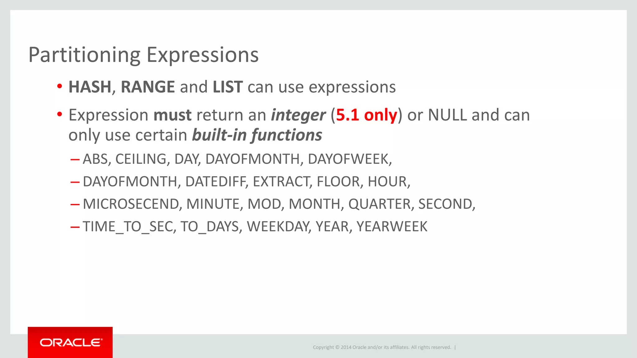 Copyright © 2014 Oracle and/or its affiliates. All rights reserved. |
Partitioning Expressions
• HASH, RANGE and LIST can use expressions
• Expression must return an integer (5.1 only) or NULL and can
only use certain built-in functions
– ABS, CEILING, DAY, DAYOFMONTH, DAYOFWEEK,
– DAYOFMONTH, DATEDIFF, EXTRACT, FLOOR, HOUR,
– MICROSECEND, MINUTE, MOD, MONTH, QUARTER, SECOND,
– TIME_TO_SEC, TO_DAYS, WEEKDAY, YEAR, YEARWEEK
 