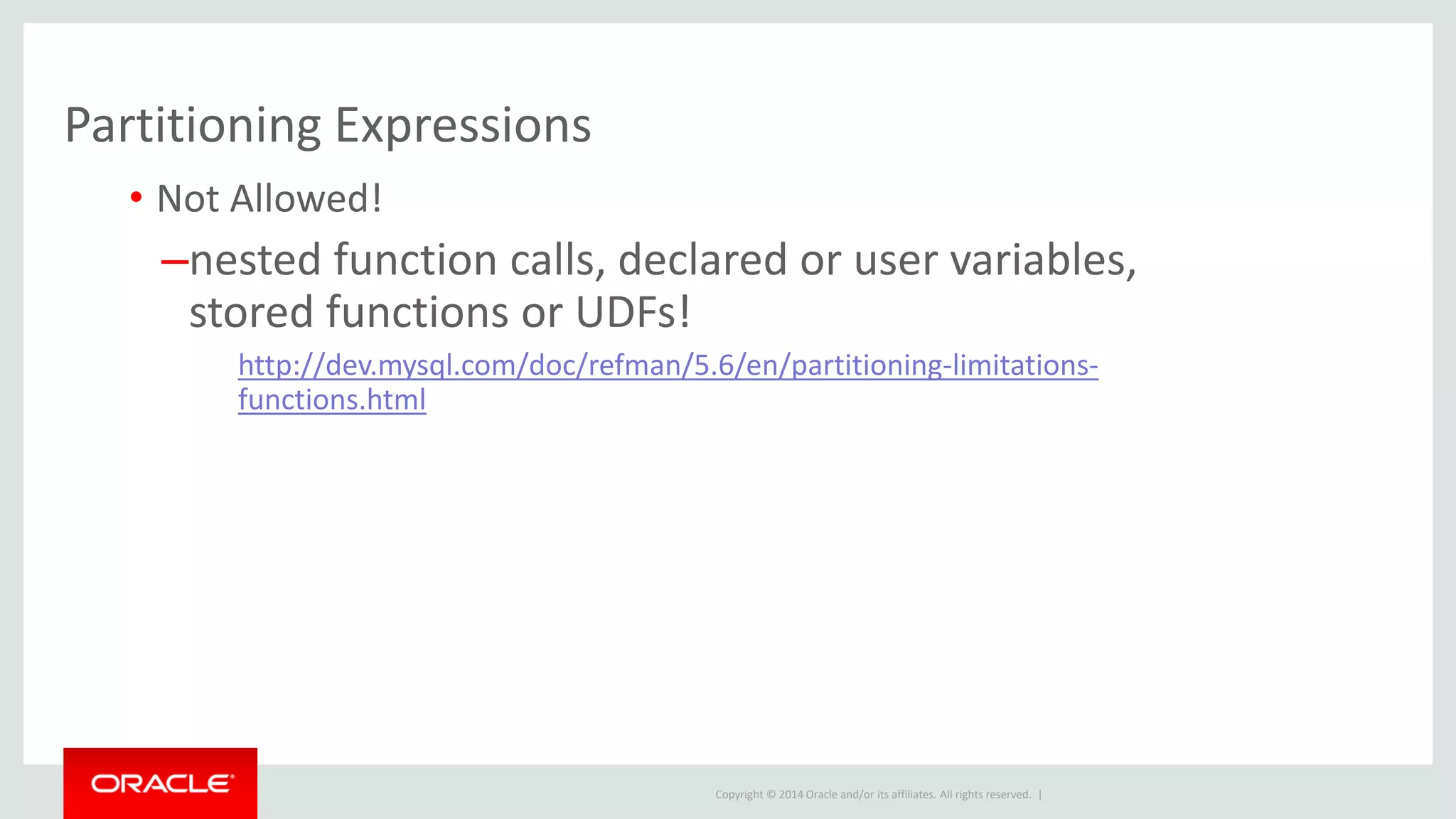 Copyright © 2014 Oracle and/or its affiliates. All rights reserved. |
Partitioning Expressions
• Not Allowed!
–nested function calls, declared or user variables,
stored functions or UDFs!
http://dev.mysql.com/doc/refman/5.6/en/partitioning-limitations-
functions.html
 