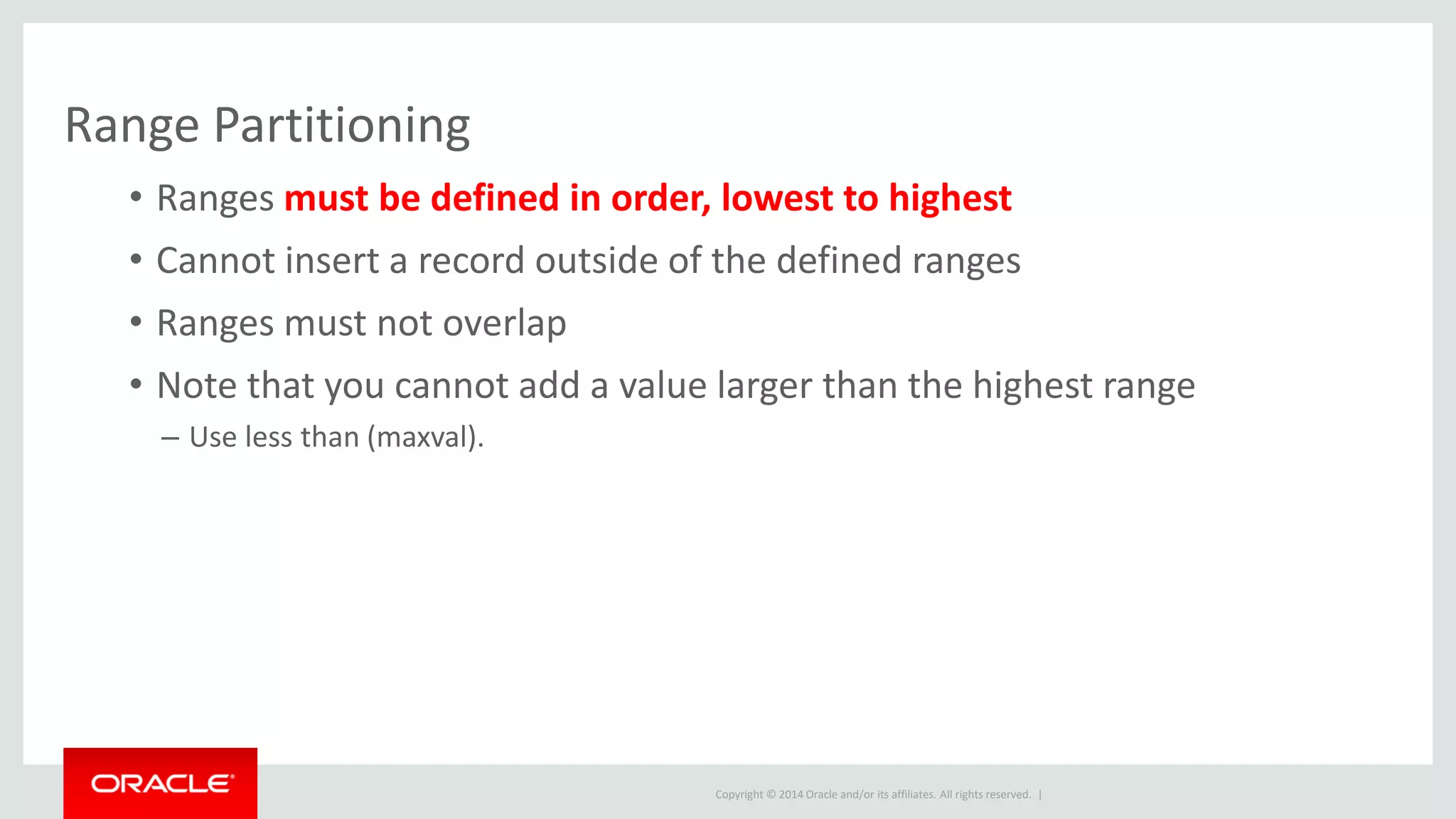 Copyright © 2014 Oracle and/or its affiliates. All rights reserved. |
Range Partitioning
• Ranges must be defined in order, lowest to highest
• Cannot insert a record outside of the defined ranges
• Ranges must not overlap
• Note that you cannot add a value larger than the highest range
– Use less than (maxval).
 
