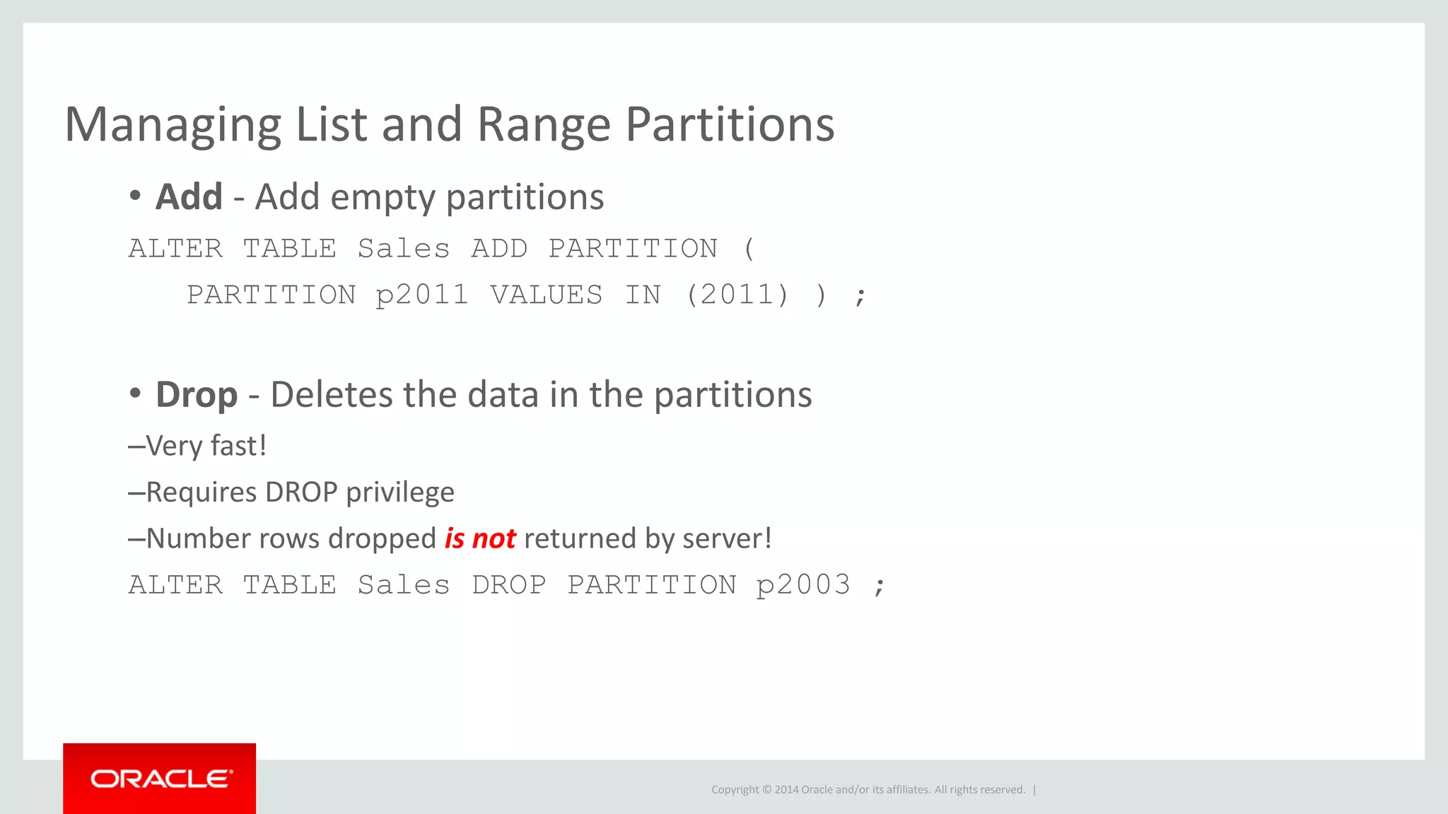 Copyright © 2014 Oracle and/or its affiliates. All rights reserved. |
Managing List and Range Partitions
• Add - Add empty partitions
ALTER TABLE Sales ADD PARTITION (
PARTITION p2011 VALUES IN (2011) ) ;
• Drop - Deletes the data in the partitions
–Very fast!
–Requires DROP privilege
–Number rows dropped is not returned by server!
ALTER TABLE Sales DROP PARTITION p2003 ;
 