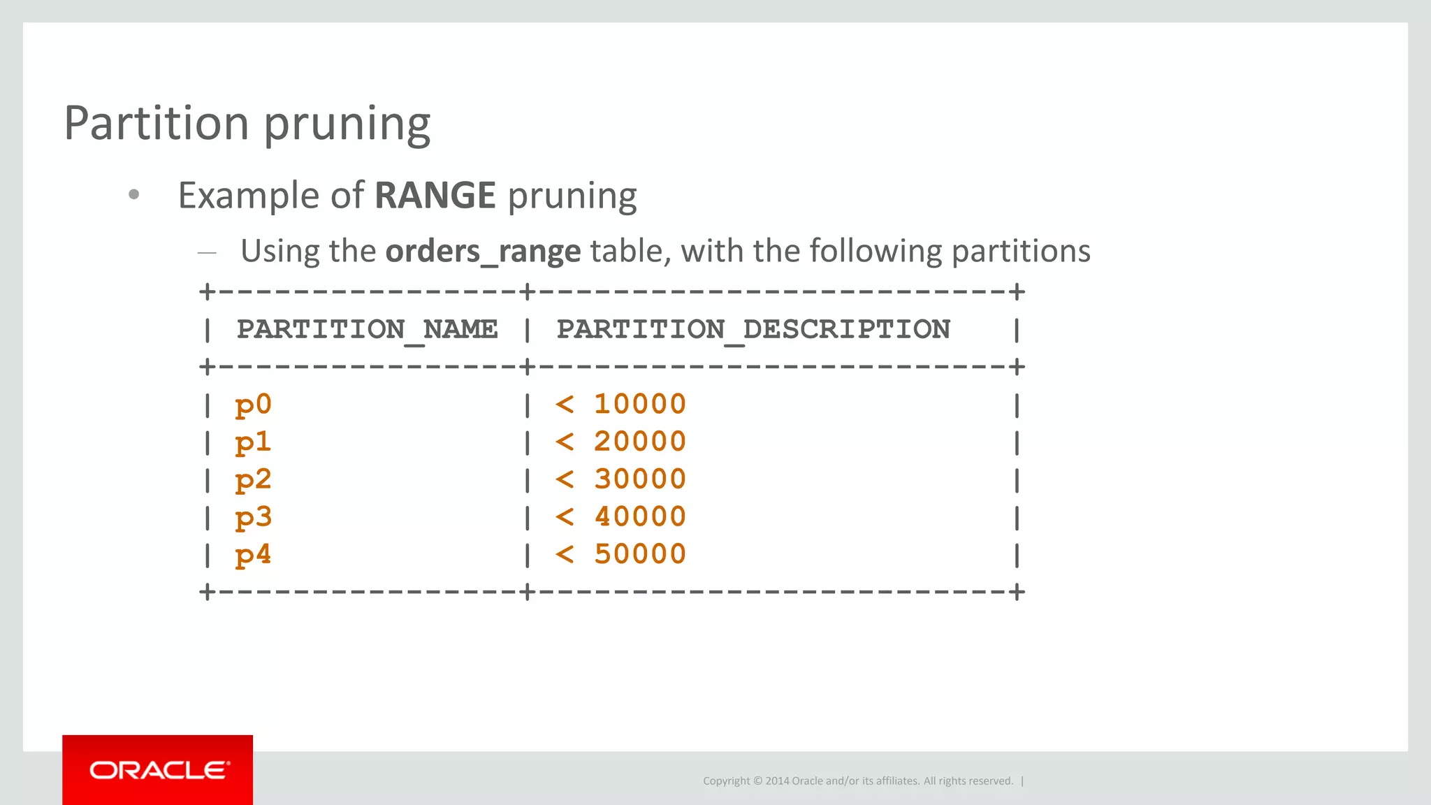 Copyright © 2014 Oracle and/or its affiliates. All rights reserved. |
Partition pruning
• Example of RANGE pruning
– Using the orders_range table, with the following partitions
+----------------+-------------------------+
| PARTITION_NAME | PARTITION_DESCRIPTION |
+----------------+-------------------------+
| p0 | < 10000 |
| p1 | < 20000 |
| p2 | < 30000 |
| p3 | < 40000 |
| p4 | < 50000 |
+----------------+-------------------------+
 
