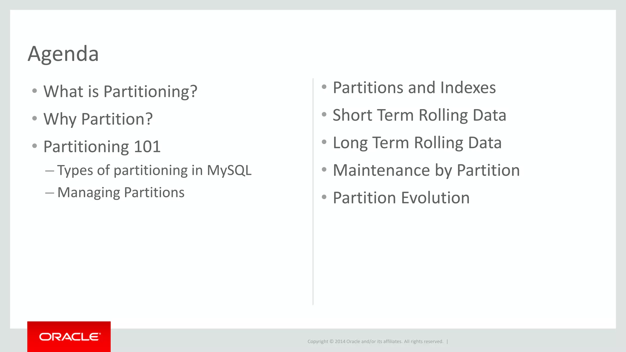 Copyright © 2014 Oracle and/or its affiliates. All rights reserved. |
Agenda
• What is Partitioning?
• Why Partition?
• Partitioning 101
– Types of partitioning in MySQL
– Managing Partitions
• Partitions and Indexes
• Short Term Rolling Data
• Long Term Rolling Data
• Maintenance by Partition
• Partition Evolution
 