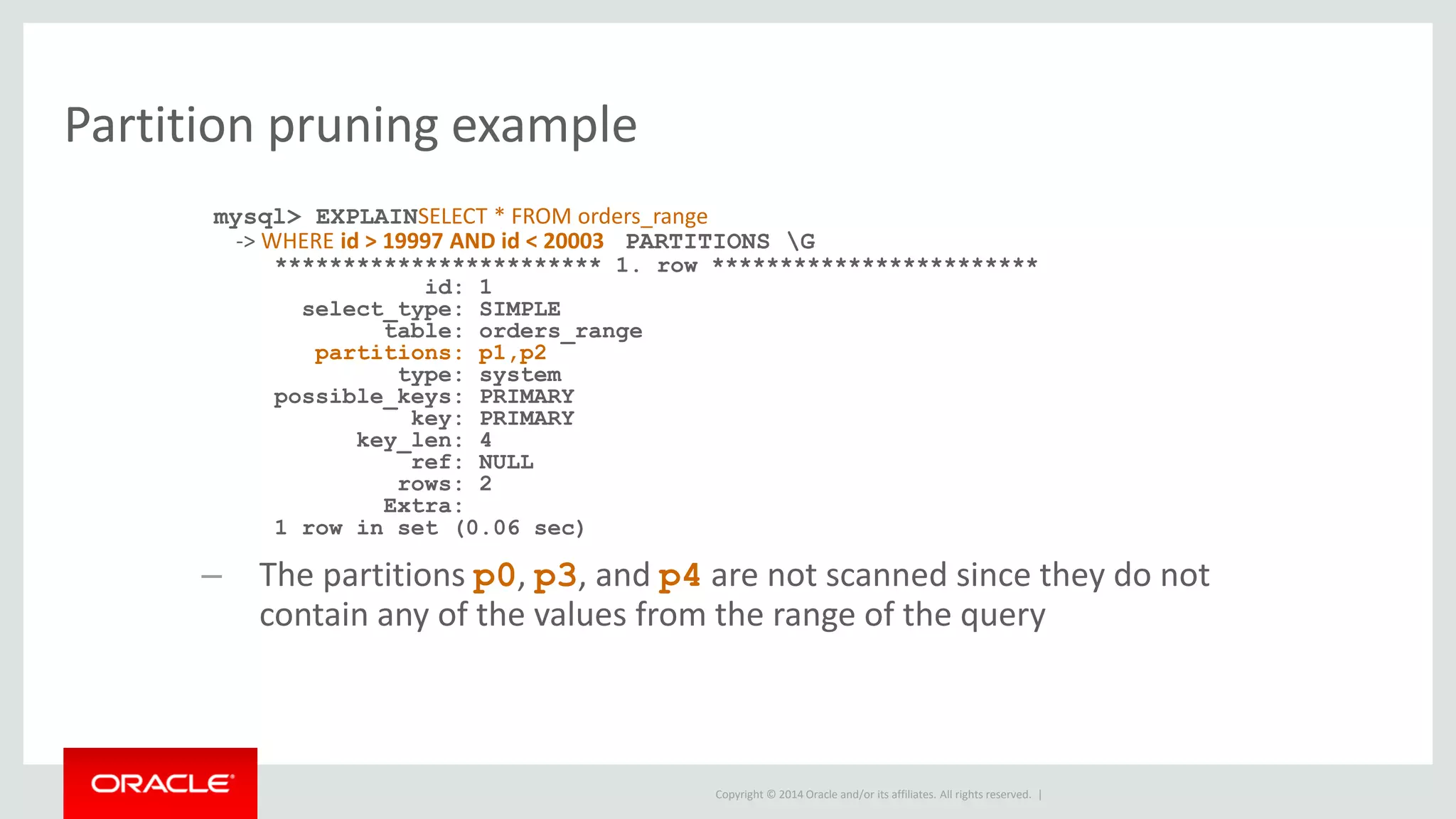 Copyright © 2014 Oracle and/or its affiliates. All rights reserved. |
Partition pruning example
mysql> EXPLAINSELECT * FROM orders_range
-> WHERE id > 19997 AND id < 20003 PARTITIONS G
************************ 1. row ************************
id: 1
select_type: SIMPLE
table: orders_range
partitions: p1,p2
type: system
possible_keys: PRIMARY
key: PRIMARY
key_len: 4
ref: NULL
rows: 2
Extra:
1 row in set (0.06 sec)
– The partitions p0, p3, and p4 are not scanned since they do not
contain any of the values from the range of the query
 