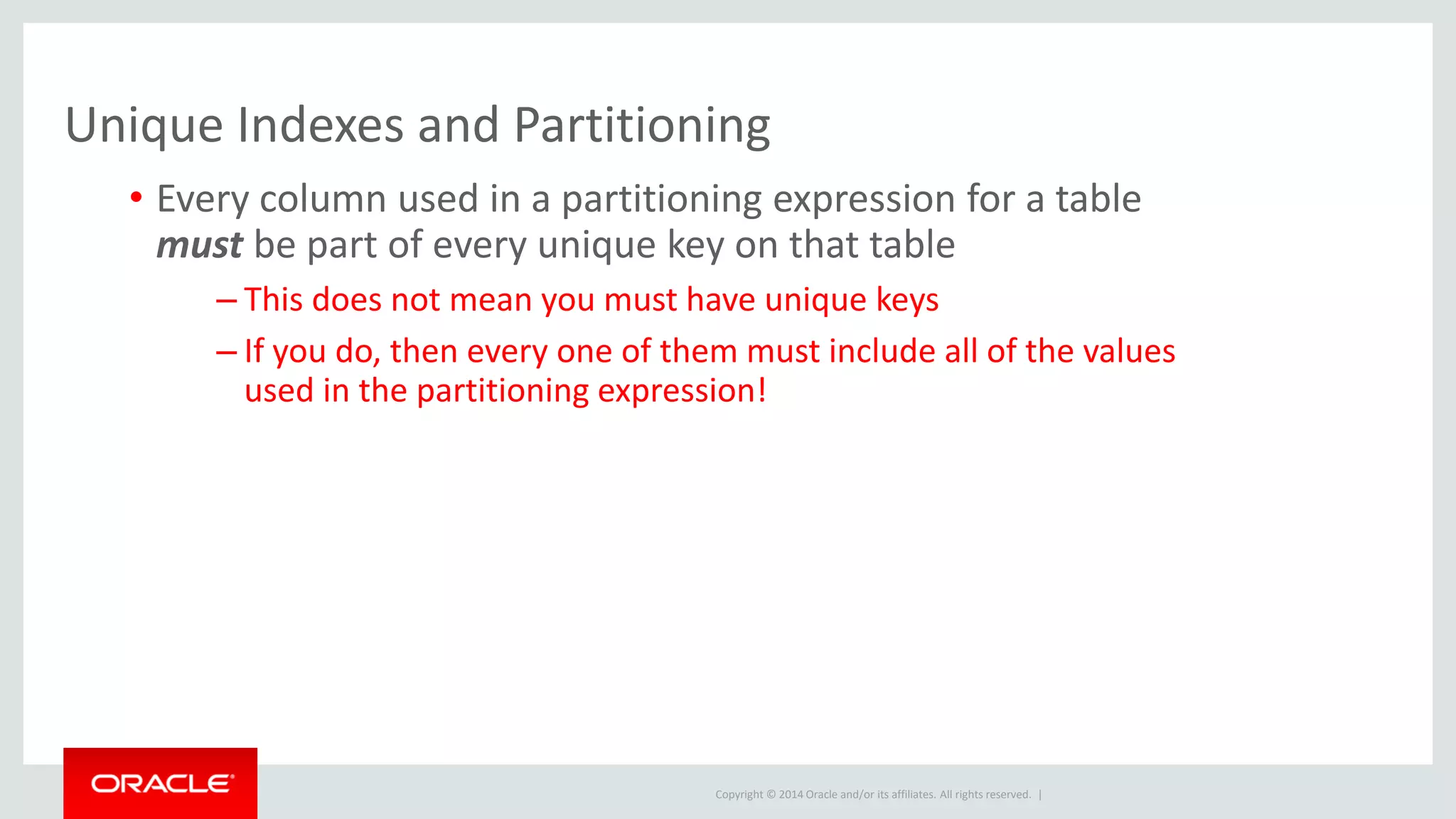 Copyright © 2014 Oracle and/or its affiliates. All rights reserved. |
Unique Indexes and Partitioning
• Every column used in a partitioning expression for a table
must be part of every unique key on that table
– This does not mean you must have unique keys
– If you do, then every one of them must include all of the values
used in the partitioning expression!
 