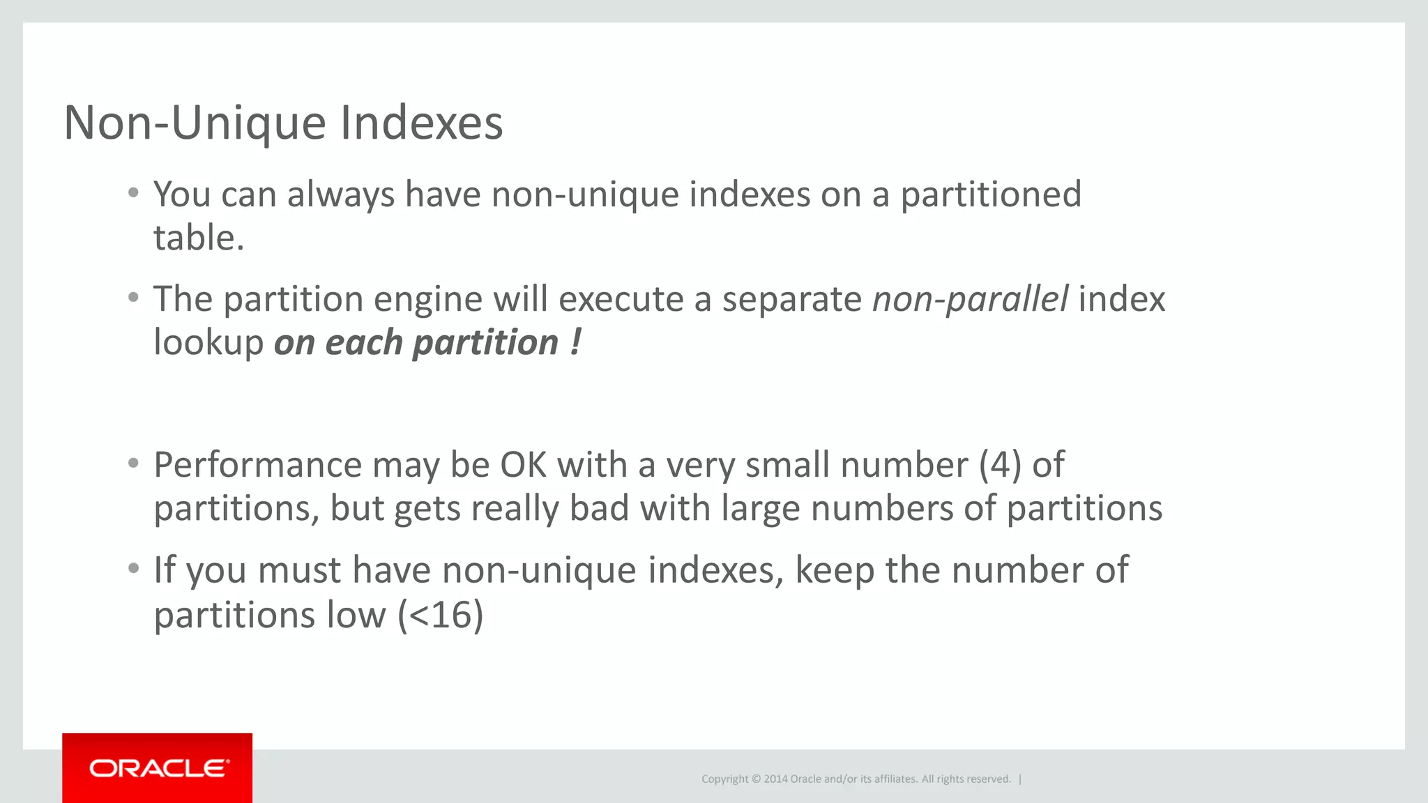 Copyright © 2014 Oracle and/or its affiliates. All rights reserved. |
Non-Unique Indexes
• You can always have non-unique indexes on a partitioned
table.
• The partition engine will execute a separate non-parallel index
lookup on each partition !
• Performance may be OK with a very small number (4) of
partitions, but gets really bad with large numbers of partitions
• If you must have non-unique indexes, keep the number of
partitions low (<16)
 