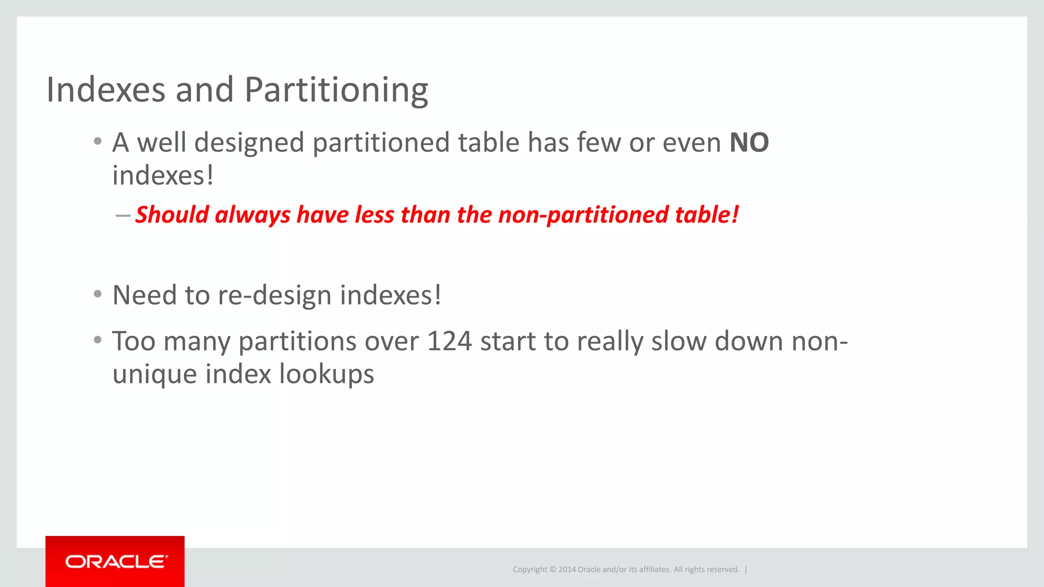 Copyright © 2014 Oracle and/or its affiliates. All rights reserved. |
Indexes and Partitioning
• A well designed partitioned table has few or even NO
indexes!
– Should always have less than the non-partitioned table!
• Need to re-design indexes!
• Too many partitions over 124 start to really slow down non-
unique index lookups
 