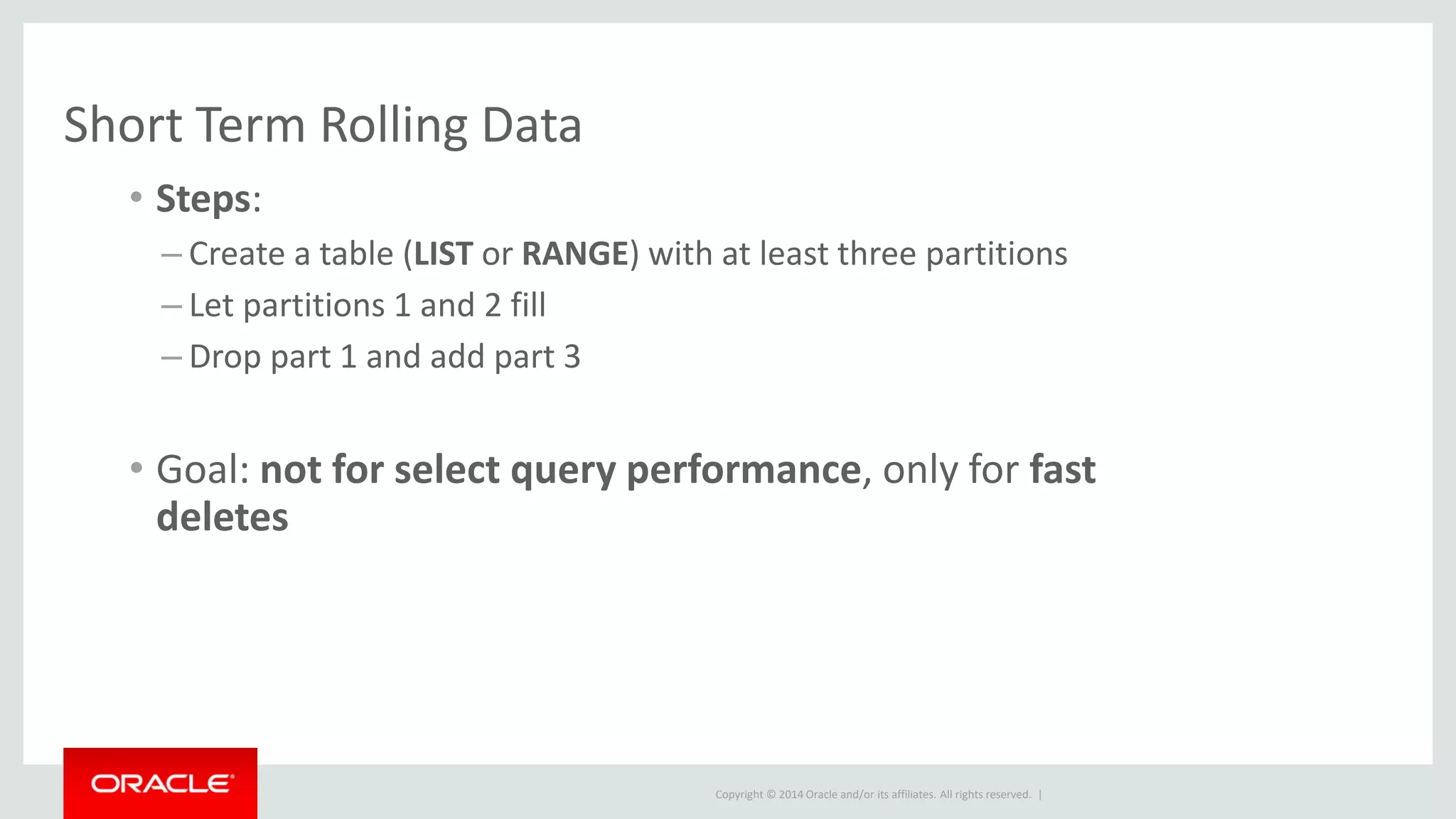 Copyright © 2014 Oracle and/or its affiliates. All rights reserved. |
Short Term Rolling Data
• Steps:
– Create a table (LIST or RANGE) with at least three partitions
– Let partitions 1 and 2 fill
– Drop part 1 and add part 3
• Goal: not for select query performance, only for fast
deletes
 