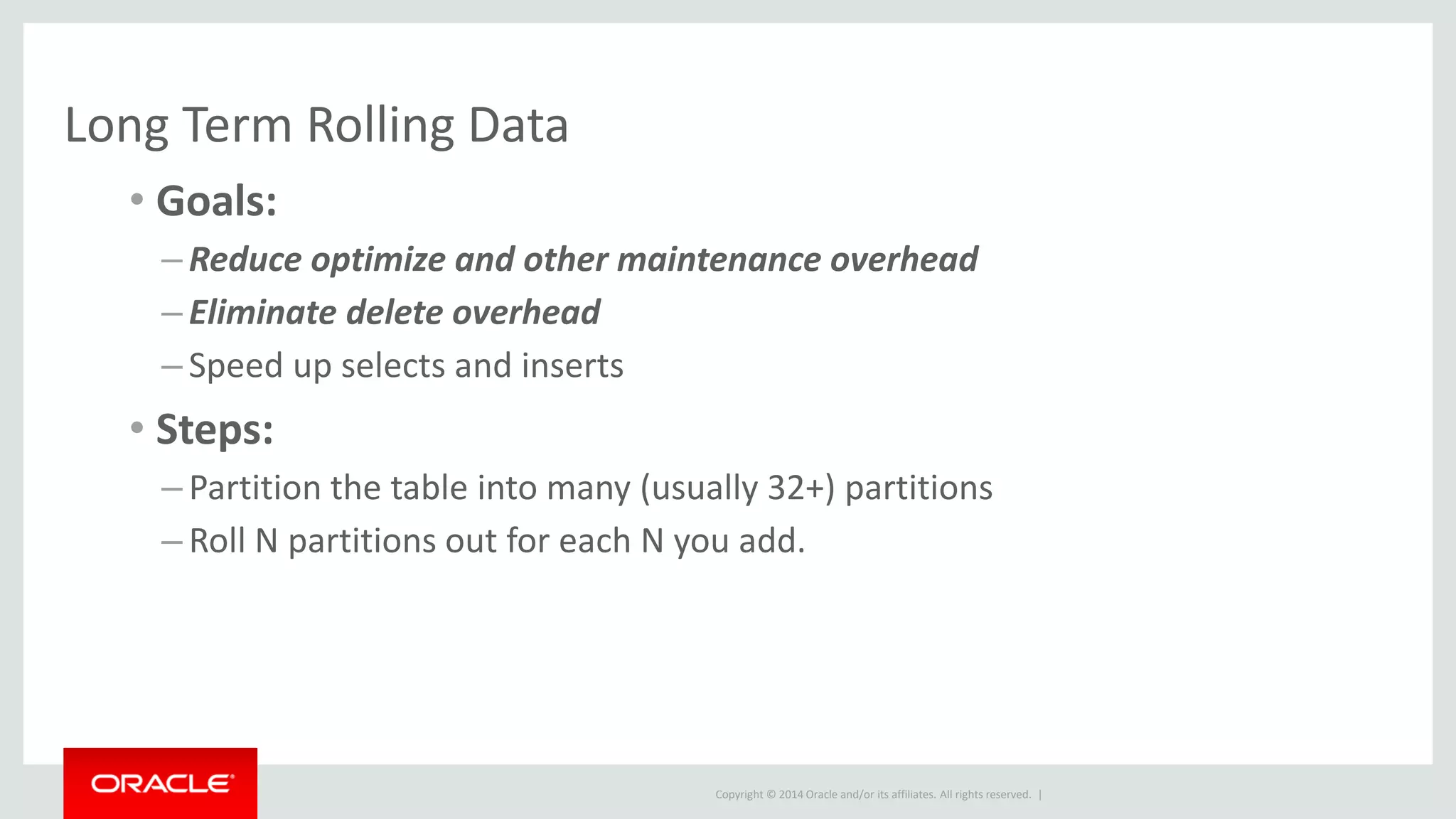 Copyright © 2014 Oracle and/or its affiliates. All rights reserved. |
Long Term Rolling Data
• Goals:
– Reduce optimize and other maintenance overhead
– Eliminate delete overhead
– Speed up selects and inserts
• Steps:
– Partition the table into many (usually 32+) partitions
– Roll N partitions out for each N you add.
 