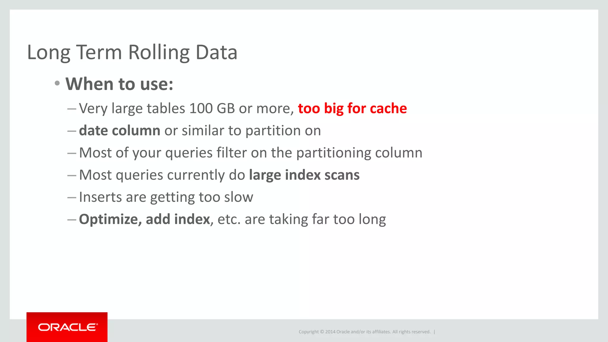 Copyright © 2014 Oracle and/or its affiliates. All rights reserved. |
Long Term Rolling Data
• When to use:
– Very large tables 100 GB or more, too big for cache
– date column or similar to partition on
– Most of your queries filter on the partitioning column
– Most queries currently do large index scans
– Inserts are getting too slow
– Optimize, add index, etc. are taking far too long
 