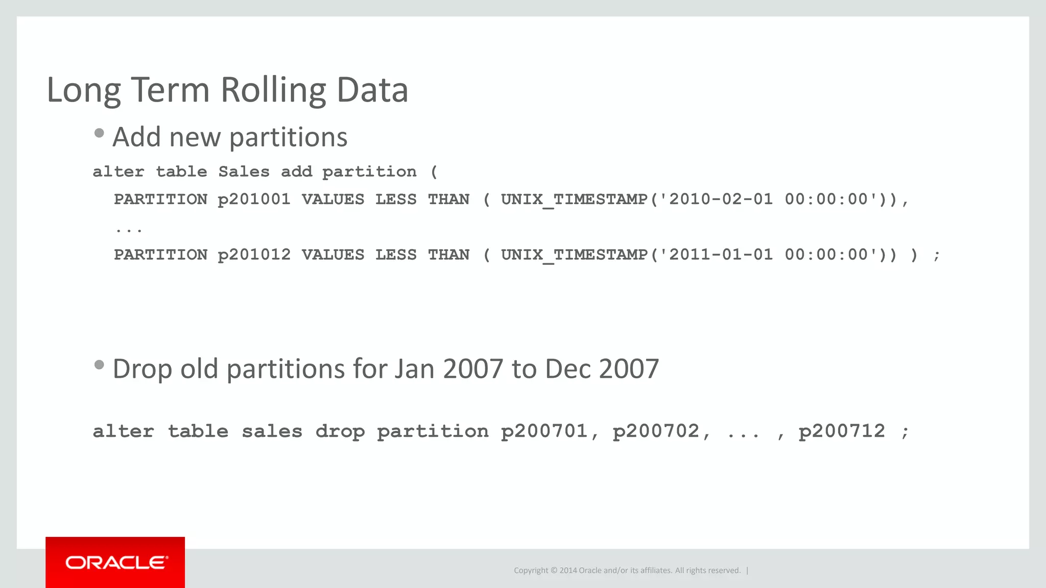 Copyright © 2014 Oracle and/or its affiliates. All rights reserved. |
Long Term Rolling Data
• Add new partitions
alter table Sales add partition (
PARTITION p201001 VALUES LESS THAN ( UNIX_TIMESTAMP('2010-02-01 00:00:00')),
...
PARTITION p201012 VALUES LESS THAN ( UNIX_TIMESTAMP('2011-01-01 00:00:00')) ) ;
• Drop old partitions for Jan 2007 to Dec 2007
alter table sales drop partition p200701, p200702, ... , p200712 ;
 
