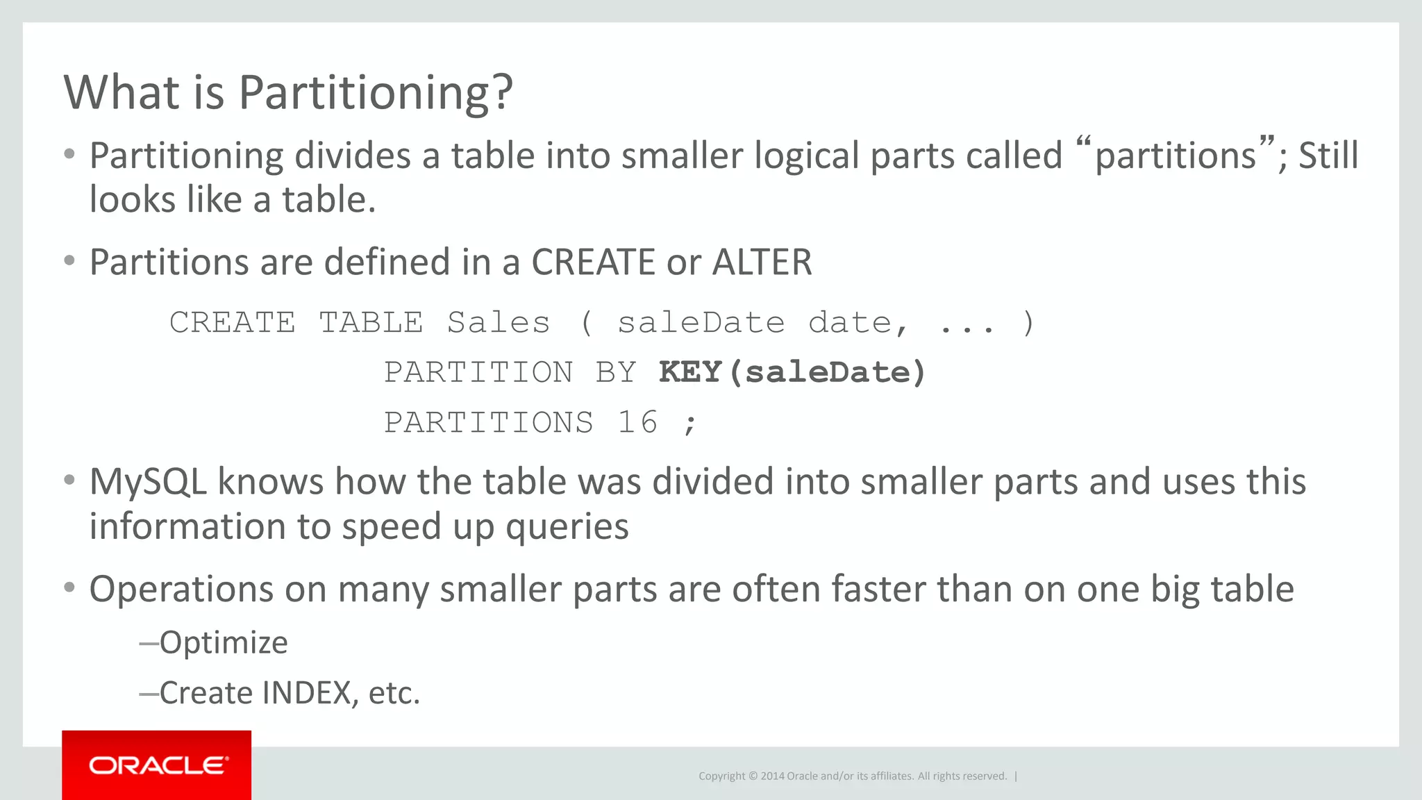 Copyright © 2014 Oracle and/or its affiliates. All rights reserved. |
What is Partitioning?
• Partitioning divides a table into smaller logical parts called “partitions”; Still
looks like a table.
• Partitions are defined in a CREATE or ALTER
CREATE TABLE Sales ( saleDate date, ... )
PARTITION BY KEY(saleDate)
PARTITIONS 16 ;
• MySQL knows how the table was divided into smaller parts and uses this
information to speed up queries
• Operations on many smaller parts are often faster than on one big table
–Optimize
–Create INDEX, etc.
 