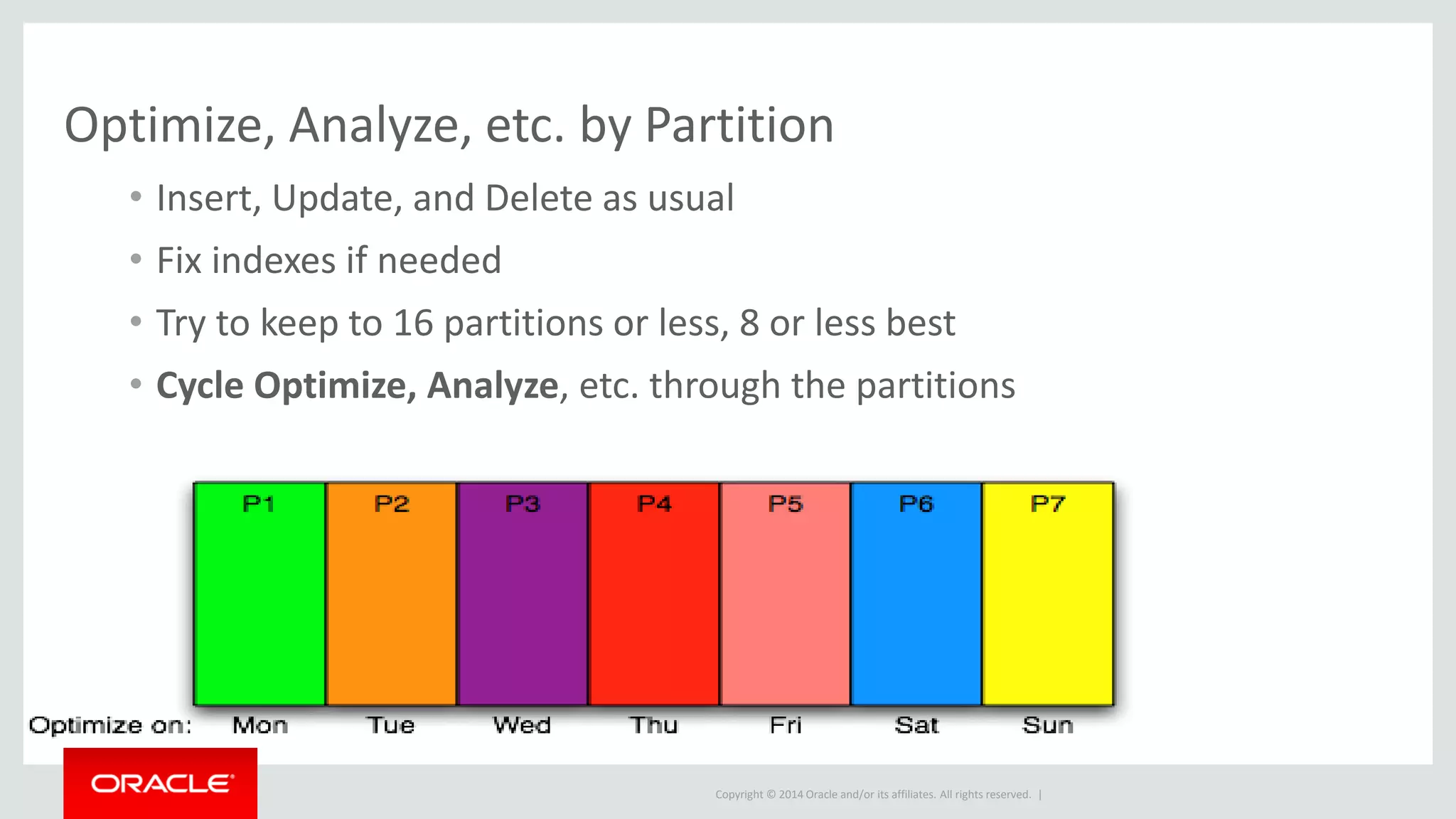 Copyright © 2014 Oracle and/or its affiliates. All rights reserved. |
Optimize, Analyze, etc. by Partition
• Insert, Update, and Delete as usual
• Fix indexes if needed
• Try to keep to 16 partitions or less, 8 or less best
• Cycle Optimize, Analyze, etc. through the partitions
 