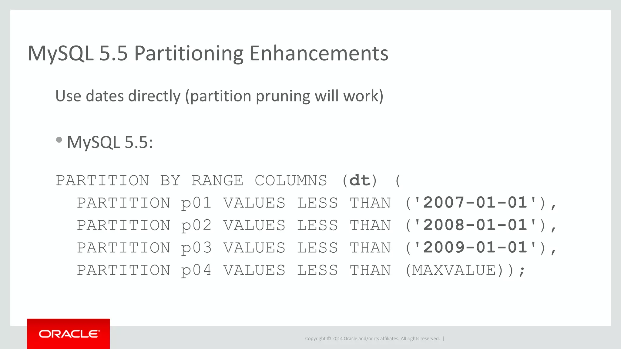Copyright © 2014 Oracle and/or its affiliates. All rights reserved. |
MySQL 5.5 Partitioning Enhancements
Use dates directly (partition pruning will work)
•MySQL 5.5:
PARTITION BY RANGE COLUMNS (dt) (
PARTITION p01 VALUES LESS THAN ('2007-01-01'),
PARTITION p02 VALUES LESS THAN ('2008-01-01'),
PARTITION p03 VALUES LESS THAN ('2009-01-01'),
PARTITION p04 VALUES LESS THAN (MAXVALUE));
 