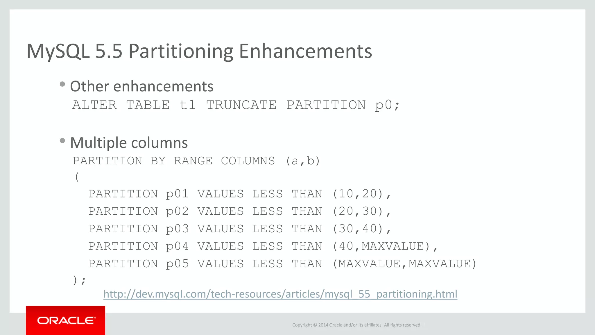 Copyright © 2014 Oracle and/or its affiliates. All rights reserved. |
MySQL 5.5 Partitioning Enhancements
• Other enhancements
ALTER TABLE t1 TRUNCATE PARTITION p0;
• Multiple columns
PARTITION BY RANGE COLUMNS (a,b)
(
PARTITION p01 VALUES LESS THAN (10,20),
PARTITION p02 VALUES LESS THAN (20,30),
PARTITION p03 VALUES LESS THAN (30,40),
PARTITION p04 VALUES LESS THAN (40,MAXVALUE),
PARTITION p05 VALUES LESS THAN (MAXVALUE,MAXVALUE)
);
http://dev.mysql.com/tech-resources/articles/mysql_55_partitioning.html
 