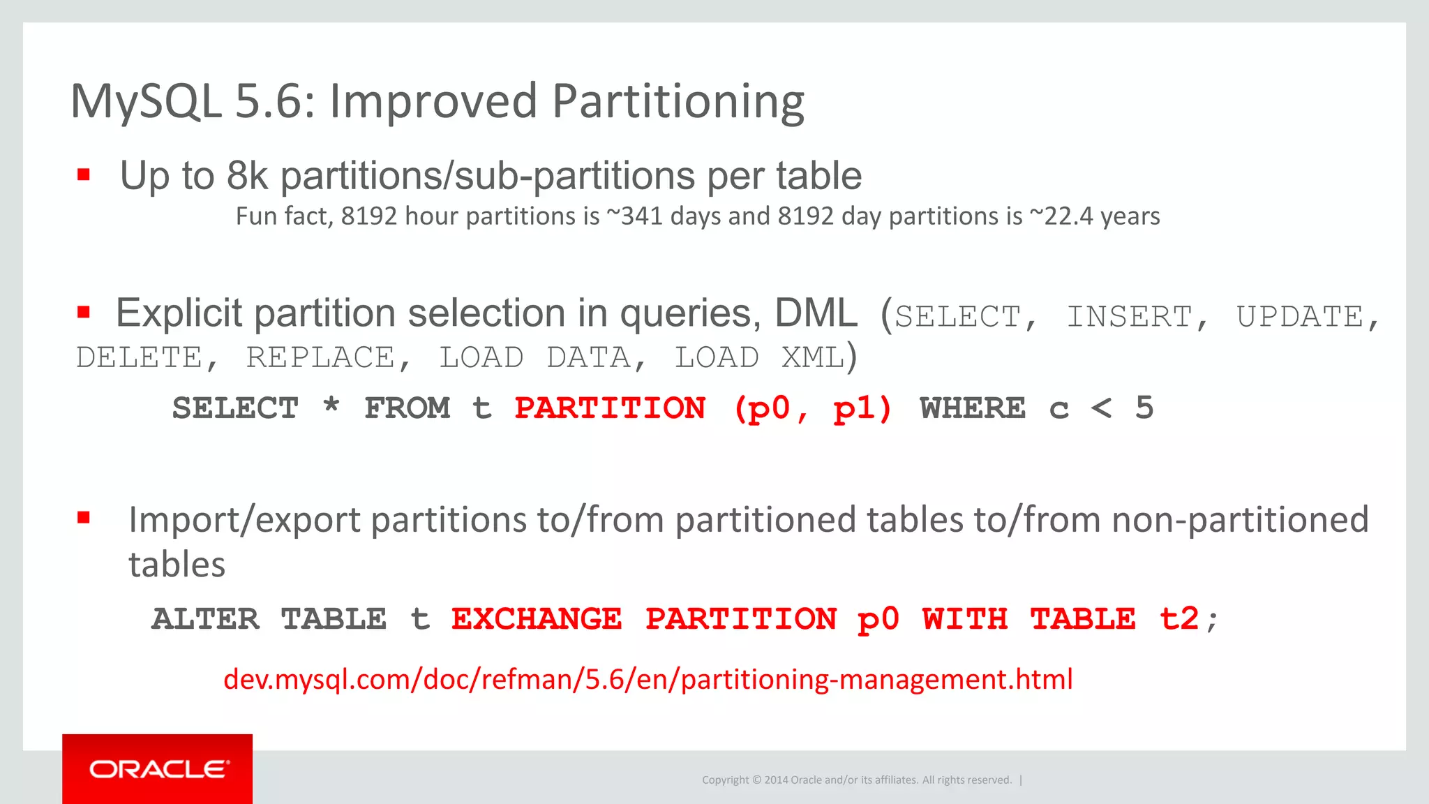 Copyright © 2014 Oracle and/or its affiliates. All rights reserved. |
 Up to 8k partitions/sub-partitions per table
Fun fact, 8192 hour partitions is ~341 days and 8192 day partitions is ~22.4 years
 Explicit partition selection in queries, DML (SELECT, INSERT, UPDATE,
DELETE, REPLACE, LOAD DATA, LOAD XML)
SELECT * FROM t PARTITION (p0, p1) WHERE c < 5
 Import/export partitions to/from partitioned tables to/from non-partitioned
tables
ALTER TABLE t EXCHANGE PARTITION p0 WITH TABLE t2;
dev.mysql.com/doc/refman/5.6/en/partitioning-management.html
MySQL 5.6: Improved Partitioning
 