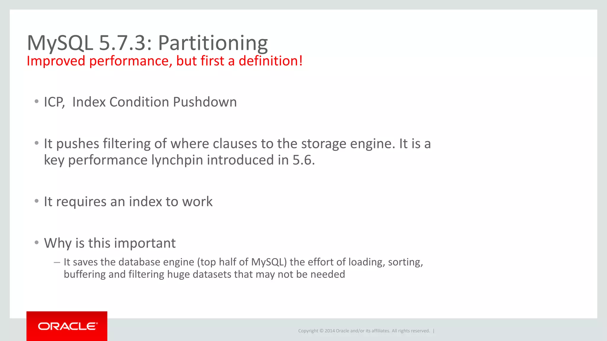 Copyright © 2014 Oracle and/or its affiliates. All rights reserved. |
MySQL 5.7.3: Partitioning
• ICP, Index Condition Pushdown
• It pushes filtering of where clauses to the storage engine. It is a
key performance lynchpin introduced in 5.6.
• It requires an index to work
• Why is this important
– It saves the database engine (top half of MySQL) the effort of loading, sorting,
buffering and filtering huge datasets that may not be needed
Improved performance, but first a definition!
 