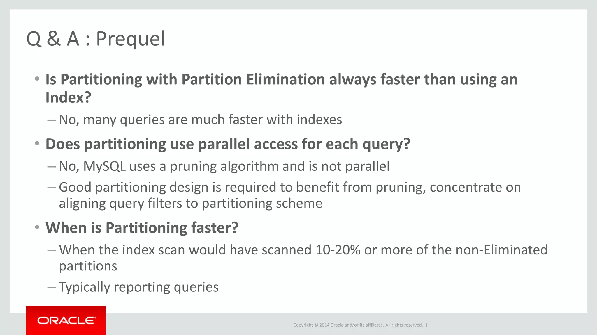 Copyright © 2014 Oracle and/or its affiliates. All rights reserved. |
Q & A : Prequel
• Is Partitioning with Partition Elimination always faster than using an
Index?
– No, many queries are much faster with indexes
• Does partitioning use parallel access for each query?
– No, MySQL uses a pruning algorithm and is not parallel
– Good partitioning design is required to benefit from pruning, concentrate on
aligning query filters to partitioning scheme
• When is Partitioning faster?
– When the index scan would have scanned 10-20% or more of the non-Eliminated
partitions
– Typically reporting queries
 