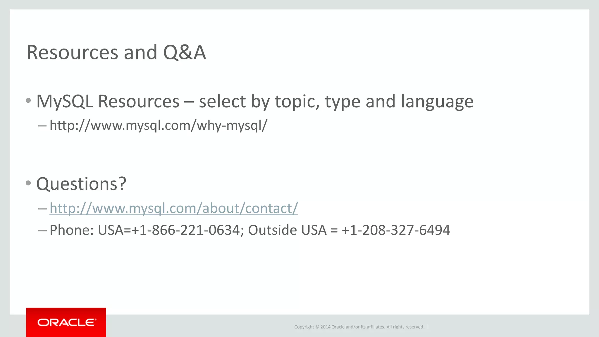 Copyright © 2014 Oracle and/or its affiliates. All rights reserved. |
Resources and Q&A
• MySQL Resources – select by topic, type and language
– http://www.mysql.com/why-mysql/
• Questions?
– http://www.mysql.com/about/contact/
– Phone: USA=+1-866-221-0634; Outside USA = +1-208-327-6494
 