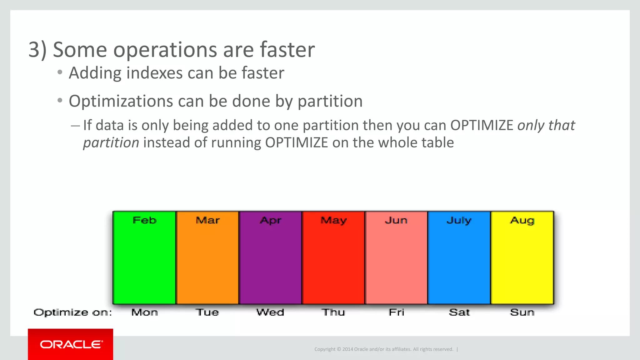 Copyright © 2014 Oracle and/or its affiliates. All rights reserved. |
3) Some operations are faster
• Adding indexes can be faster
• Optimizations can be done by partition
– If data is only being added to one partition then you can OPTIMIZE only that
partition instead of running OPTIMIZE on the whole table
 