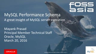 Copyright © 2016, Oracle and/or its affiliates. All rights reserved. |
MySQL Performance Schema
A great insight of MySQL server execution​
Mayank Prasad
Principal Member Technical Staff
Oracle, MySQL
March 20, 2016
Copyright © 2014, Oracle and/or its affiliates. All rights reserved. |
 