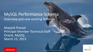 MySQL Performance Schema
Overview and new exciting features
Mayank Prasad
Principal Member Technical Staff
Oracle, MySQL
March 15, 2015
Copyright © 2014, Oracle and/or its affiliates. All rights reserved. |
 