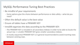 Copyright © 2017, Oracle and/or its affiliates. All rights reserved. |
MySQL Performance Tuning Best Practices
• Be mindful of your requirements
– Some options give the choice between performance or data safety – what do you
need?
• Often the default value is the best value
• Ensure all tables have a PRIMARY KEY
• InnoDB organizes the data according to the PRIMARY KEY:
– The PRIMARY KEY is included in all secondary indexes in order to be able to locate the
actual row => smaller PRIMARY KEY gives smaller secondary indexes.
– A mostly sequential PRIMARY KEY is in general recommended to avoid inserting rows
between existing rows.
12
 