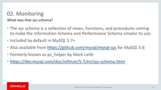 Copyright © 2017, Oracle and/or its affiliates. All rights reserved. |
02. Monitoring
• The sys schema is a collection of views, functions, and procedures aiming
to make the Information Schema and Performance Schema simpler to use.
• Included by default in MySQL 5.7+
• Also available from https://github.com/mysql/mysql-sys for MySQL 5.6
• Formerly known as ps_helper by Mark Leith
• https://dev.mysql.com/doc/refman/5.7/en/sys-schema.html
What was that sys schema?
20
 