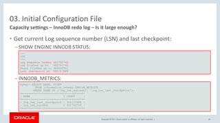 Copyright © 2017, Oracle and/or its affiliates. All rights reserved. |
03. Initial Configuration File
• Get current Log sequence number (LSN) and last checkpoint:
– SHOW ENGINE INNODB STATUS:
– INNODB_METRICS:
Capacity settings – InnoDB redo log – Is it large enough?
---
LOG
---
Log sequence number 602763740
Log flushed up to 602763740
Pages flushed up to 584668961
Last checkpoint at 555157885
mysql> SELECT NAME, COUNT
FROM information_schema.INNODB_METRICS
WHERE NAME IN ('log_lsn_current', 'log_lsn_last_checkpoint');
+-------------------------+-----------+
| NAME | COUNT |
+-------------------------+-----------+
| log_lsn_last_checkpoint | 555157885 |
| log_lsn_current | 602763740 |
+-------------------------+-----------+
28
 