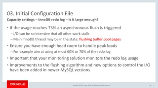 Copyright © 2017, Oracle and/or its affiliates. All rights reserved. |
03. Initial Configuration File
• If the usage reaches 75% an asynchronous flush is triggered
– I/O can be so intensive that all other work stalls
– Main InnoDB thread may be in the state: flushing buffer pool pages
• Ensure you have enough head room to handle peak loads
– For example aim at using at most 60% or 70% of the redo log
• Important that your monitoring solution monitors the redo log usage
• Improvements to the flushing algorithm and new options to control the I/O
have been added in newer MySQL versions
Capacity settings – InnoDB redo log – Is it large enough?
30
 