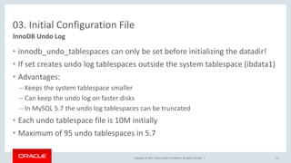 Copyright © 2017, Oracle and/or its affiliates. All rights reserved. |
03. Initial Configuration File
• innodb_undo_tablespaces can only be set before initializing the datadir!
• If set creates undo log tablespaces outside the system tablespace (ibdata1)
• Advantages:
– Keeps the system tablespace smaller
– Can keep the undo log on faster disks
– In MySQL 5.7 the undo log tablespaces can be truncated
• Each undo tablespace file is 10M initially
• Maximum of 95 undo tablespaces in 5.7
InnoDB Undo Log
31
 