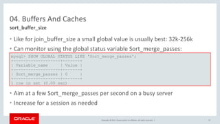 Copyright © 2017, Oracle and/or its affiliates. All rights reserved. |
04. Buffers And Caches
• Like for join_buffer_size a small global value is usually best: 32k-256k
• Can monitor using the global status variable Sort_merge_passes:
• Aim at a few Sort_merge_passes per second on a busy server
• Increase for a session as needed
sort_buffer_size
mysql> SHOW GLOBAL STATUS LIKE 'Sort_merge_passes';
+-------------------+-------+
| Variable_name | Value |
+-------------------+-------+
| Sort_merge_passes | 0 |
+-------------------+-------+
1 row in set (0.00 sec)
37
 