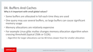 Copyright © 2017, Oracle and/or its affiliates. All rights reserved. |
04. Buffers And Caches
• Some buffers are allocated in full each time they are used
• One query may use several buffers, so large buffers can cause significant
memory usage
• Memory allocations are relatively expensive
• For example Linux glibc malloc changes memory allocation algorithm when
crossing threshold (typical 256k or 512k).
– Algorithm for larger allocations can be 40 times slower than for smaller allocation
Why is it important with small global values?
38
 