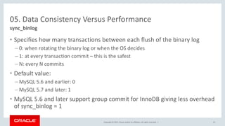 Copyright © 2017, Oracle and/or its affiliates. All rights reserved. |
05. Data Consistency Versus Performance
• Specifies how many transactions between each flush of the binary log
– 0: when rotating the binary log or when the OS decides
– 1: at every transaction commit – this is the safest
– N: every N commits
• Default value:
– MySQL 5.6 and earlier: 0
– MySQL 5.7 and later: 1
• MySQL 5.6 and later support group commit for InnoDB giving less overhead
of sync_binlog = 1
sync_binlog
41
 