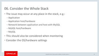 Copyright © 2017, Oracle and/or its affiliates. All rights reserved. |
06. Consider the Whole Stack
• The issue may occur at any place in the stack, e.g.:
– Application
– Application host/hardware
– Network between application and host with MySQL
– MySQL host/hardware
– MySQL
• This should also be considered when monitoring
• Consider the OS/hardware settings
44
 